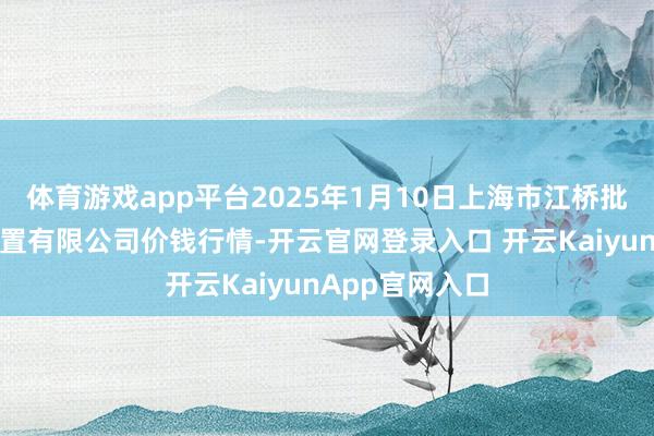 體育游戲app平臺(tái)2025年1月10日上海市江橋批發(fā)市集指標(biāo)措置有限公司價(jià)錢(qián)行情-開(kāi)云官網(wǎng)登錄入口 開(kāi)云KaiyunApp官網(wǎng)入口