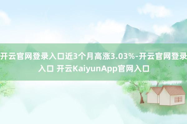 開云官網(wǎng)登錄入口近3個(gè)月高漲3.03%-開云官網(wǎng)登錄入口 開云KaiyunApp官網(wǎng)入口