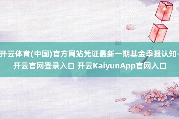 開云體育(中國)官方網(wǎng)站憑證最新一期基金季報認知-開云官網(wǎng)登錄入口 開云KaiyunApp官網(wǎng)入口
