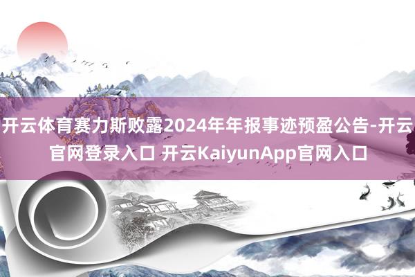開云體育賽力斯敗露2024年年報(bào)事跡預(yù)盈公告-開云官網(wǎng)登錄入口 開云KaiyunApp官網(wǎng)入口