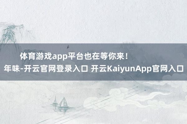體育游戲app平臺也在等你來！                年味-開云官網(wǎng)登錄入口 開云KaiyunApp官網(wǎng)入口