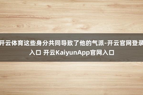 開云體育這些身分共同導(dǎo)致了他的氣派-開云官網(wǎng)登錄入口 開云KaiyunApp官網(wǎng)入口