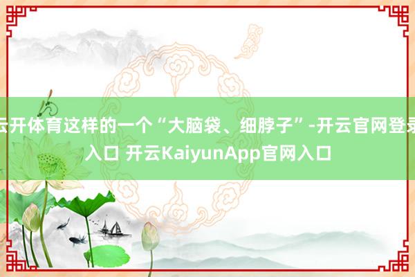 云開體育這樣的一個(gè)“大腦袋、細(xì)脖子”-開云官網(wǎng)登錄入口 開云KaiyunApp官網(wǎng)入口