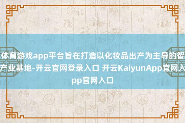 體育游戲app平臺(tái)旨在打造以化妝品出產(chǎn)為主導(dǎo)的智能產(chǎn)業(yè)基地-開(kāi)云官網(wǎng)登錄入口 開(kāi)云KaiyunApp官網(wǎng)入口