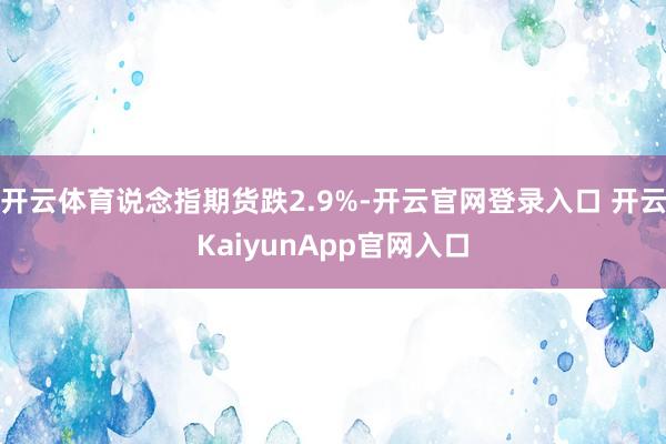 開云體育說(shuō)念指期貨跌2.9%-開云官網(wǎng)登錄入口 開云KaiyunApp官網(wǎng)入口