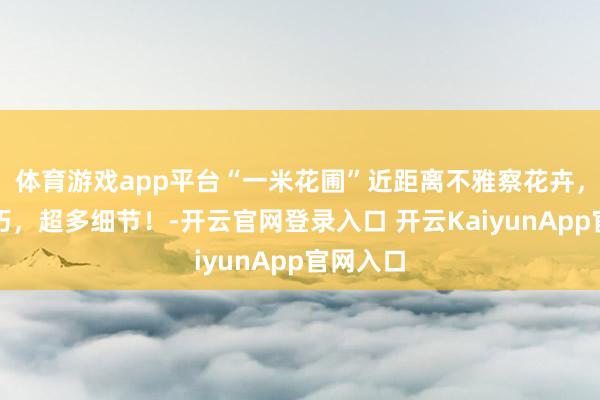 體育游戲app平臺“一米花圃”近距離不雅察花卉，結構小巧，超多細節(jié)！-開云官網(wǎng)登錄入口 開云KaiyunApp官網(wǎng)入口