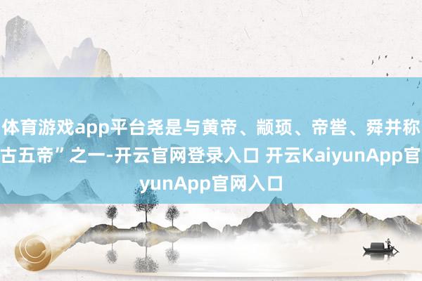 體育游戲app平臺(tái)堯是與黃帝、顓頊、帝嚳、舜并稱的“上古五帝”之一-開云官網(wǎng)登錄入口 開云KaiyunApp官網(wǎng)入口