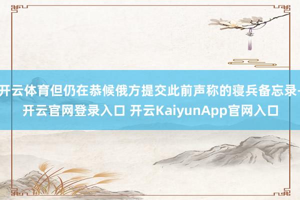 開云體育但仍在恭候俄方提交此前聲稱的寢兵備忘錄-開云官網(wǎng)登錄入口 開云KaiyunApp官網(wǎng)入口