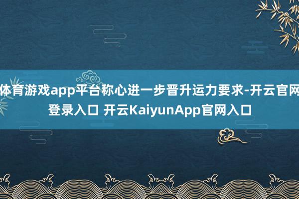 體育游戲app平臺稱心進(jìn)一步晉升運(yùn)力要求-開云官網(wǎng)登錄入口 開云KaiyunApp官網(wǎng)入口