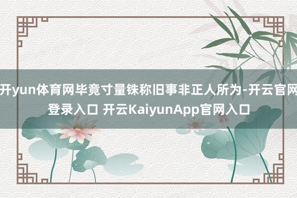 開yun體育網(wǎng)畢竟寸量銖稱舊事非正人所為-開云官網(wǎng)登錄入口 開云KaiyunApp官網(wǎng)入口