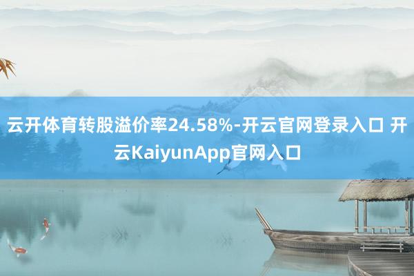 云開體育轉(zhuǎn)股溢價率24.58%-開云官網(wǎng)登錄入口 開云KaiyunApp官網(wǎng)入口