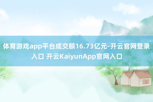 體育游戲app平臺(tái)成交額16.73億元-開(kāi)云官網(wǎng)登錄入口 開(kāi)云KaiyunApp官網(wǎng)入口