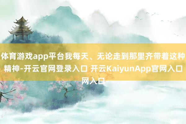 體育游戲app平臺我每天、無論走到那里齊帶著這種精神-開云官網(wǎng)登錄入口 開云KaiyunApp官網(wǎng)入口