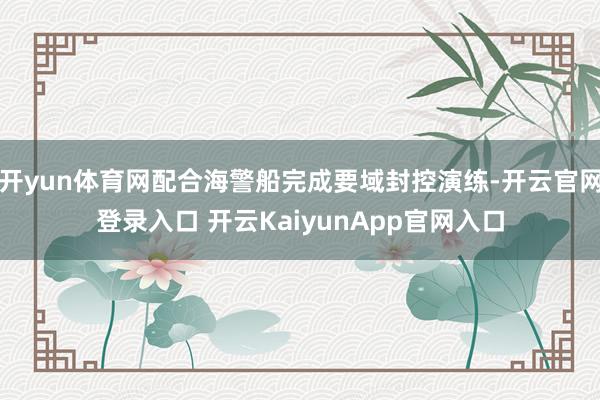 開yun體育網(wǎng)配合海警船完成要域封控演練-開云官網(wǎng)登錄入口 開云KaiyunApp官網(wǎng)入口