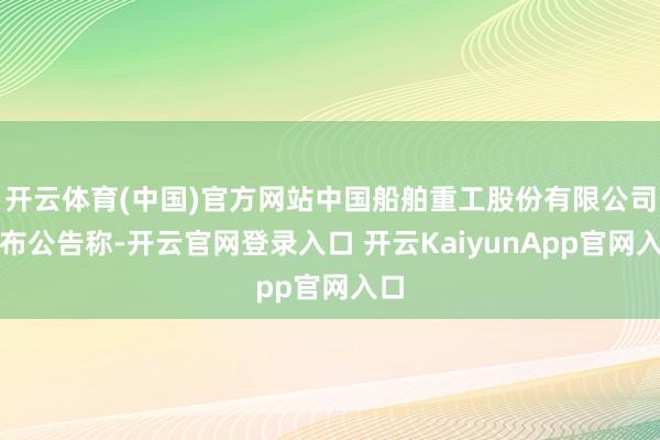 開云體育(中國)官方網(wǎng)站中國船舶重工股份有限公司發(fā)布公告稱-開云官網(wǎng)登錄入口 開云KaiyunApp官網(wǎng)入口
