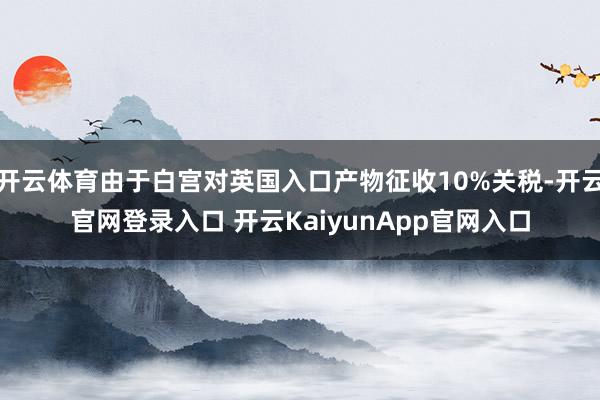 開(kāi)云體育由于白宮對(duì)英國(guó)入口產(chǎn)物征收10%關(guān)稅-開(kāi)云官網(wǎng)登錄入口 開(kāi)云KaiyunApp官網(wǎng)入口