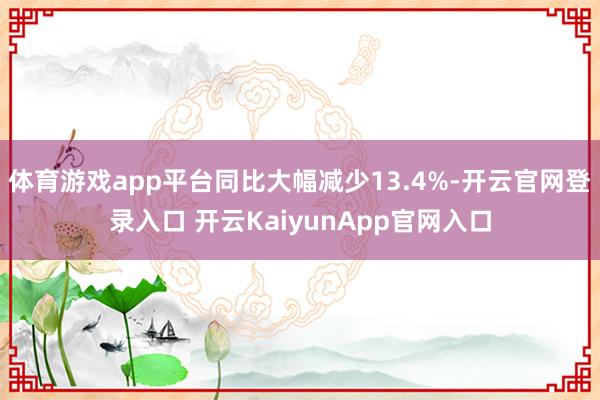 體育游戲app平臺同比大幅減少13.4%-開云官網(wǎng)登錄入口 開云KaiyunApp官網(wǎng)入口