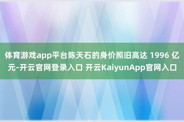 體育游戲app平臺(tái)陳天石的身價(jià)照舊高達(dá) 1996 億元-開(kāi)云官網(wǎng)登錄入口 開(kāi)云KaiyunApp官網(wǎng)入口
