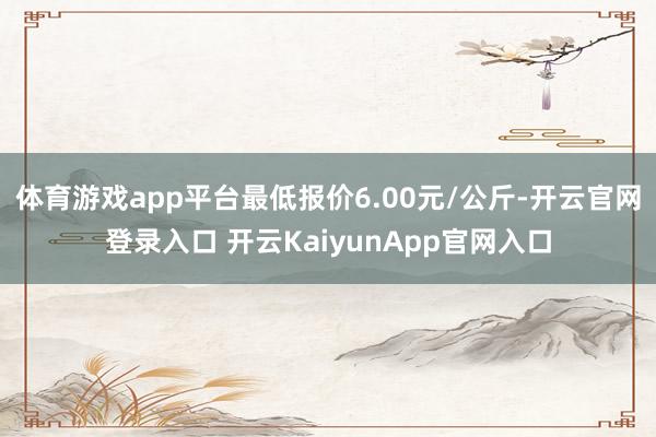 體育游戲app平臺(tái)最低報(bào)價(jià)6.00元/公斤-開云官網(wǎng)登錄入口 開云KaiyunApp官網(wǎng)入口