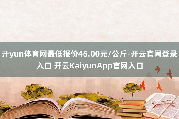 開yun體育網(wǎng)最低報(bào)價(jià)46.00元/公斤-開云官網(wǎng)登錄入口 開云KaiyunApp官網(wǎng)入口