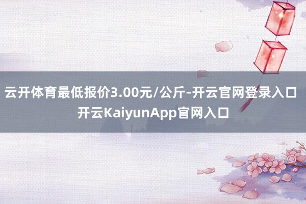 云開體育最低報價3.00元/公斤-開云官網(wǎng)登錄入口 開云KaiyunApp官網(wǎng)入口