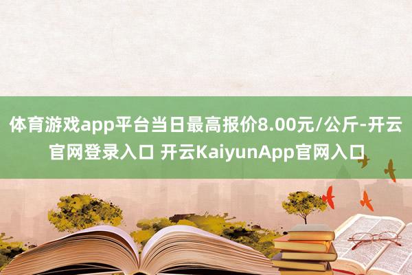 體育游戲app平臺當(dāng)日最高報(bào)價(jià)8.00元/公斤-開云官網(wǎng)登錄入口 開云KaiyunApp官網(wǎng)入口