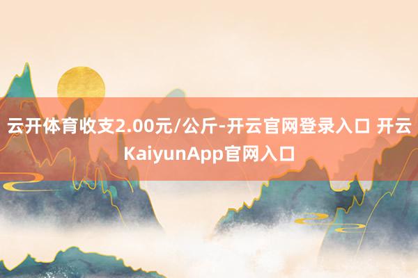 云開體育收支2.00元/公斤-開云官網(wǎng)登錄入口 開云KaiyunApp官網(wǎng)入口